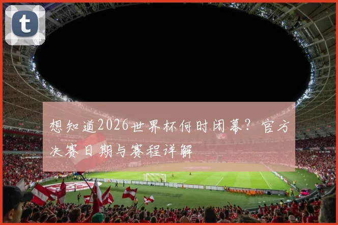 想知道2026世界杯何时闭幕？官方决赛日期与赛程详解