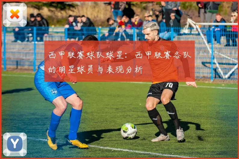 西甲联赛球队球星:西甲联赛各队的明星球员与表现分析